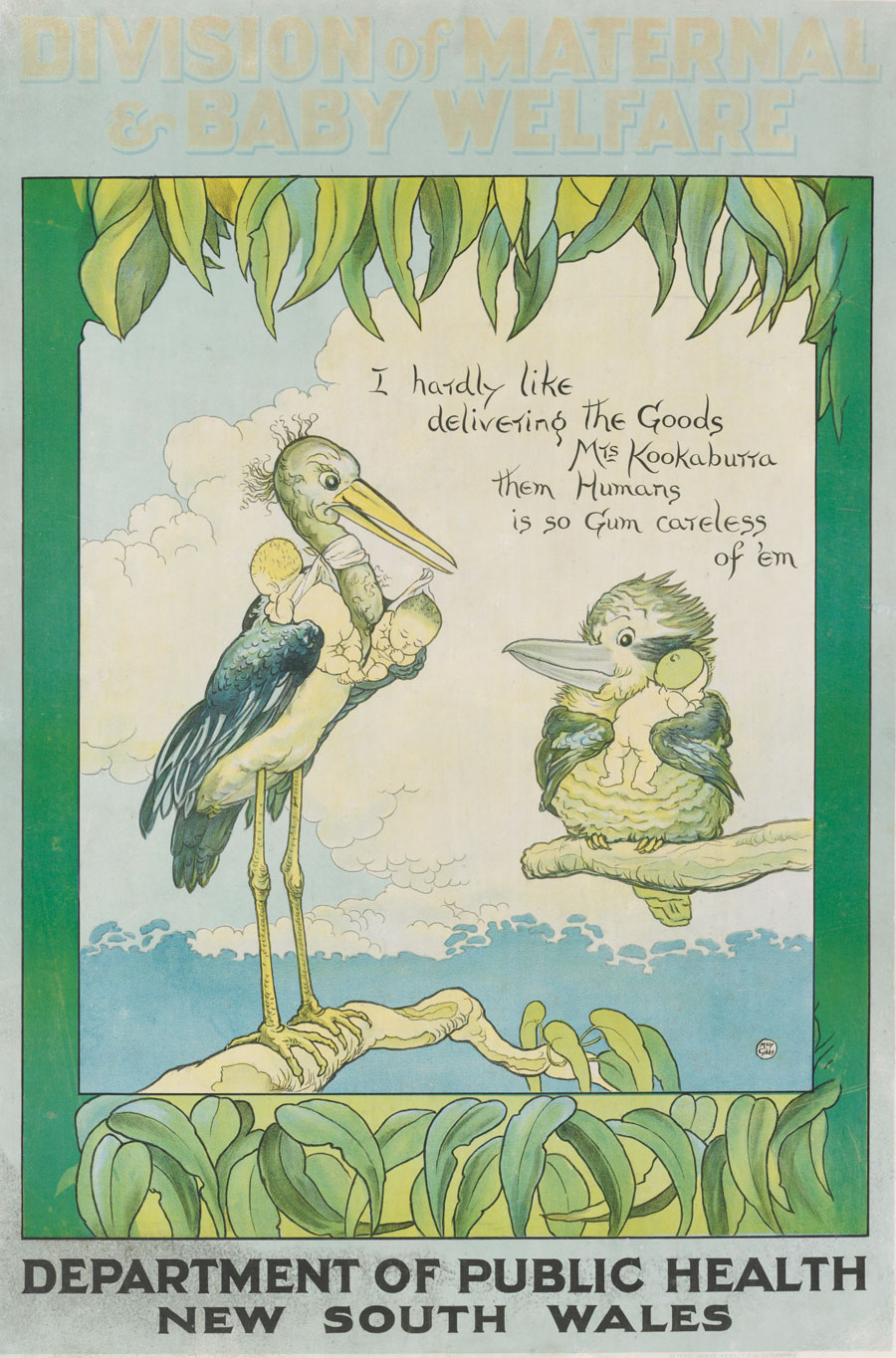 A poster drawn for NSW Public Health Department maternal and baby welfare drawn in 1918. Dr Stork is seen delivering two human babies. Mrs Kookaburra, who holds a gumnut baby looks on. Dr. Stork remarks “I hardly like delivering the goods Mrs Kookaburra them humans is so gum careless of ‘em”. This poster was used to promote the services of the department and address the issue of infant mortality.
